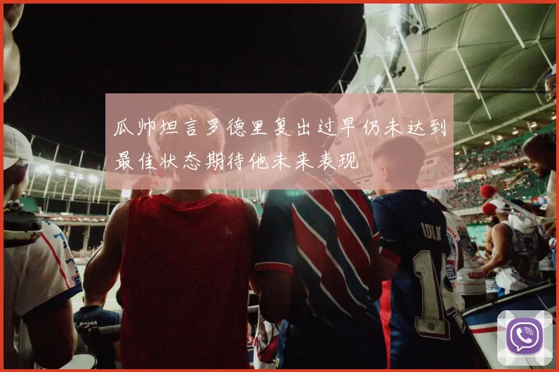瓜帅坦言罗德里复出过早仍未达到最佳状态期待他未来表现