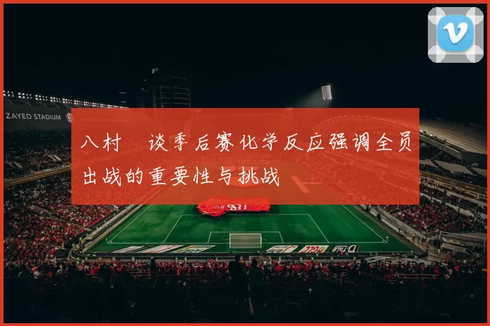 八村塁谈季后赛化学反应强调全员出战的重要性与挑战