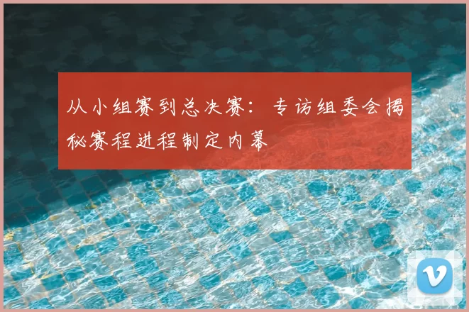 从小组赛到总决赛：专访组委会揭秘赛程进程制定内幕