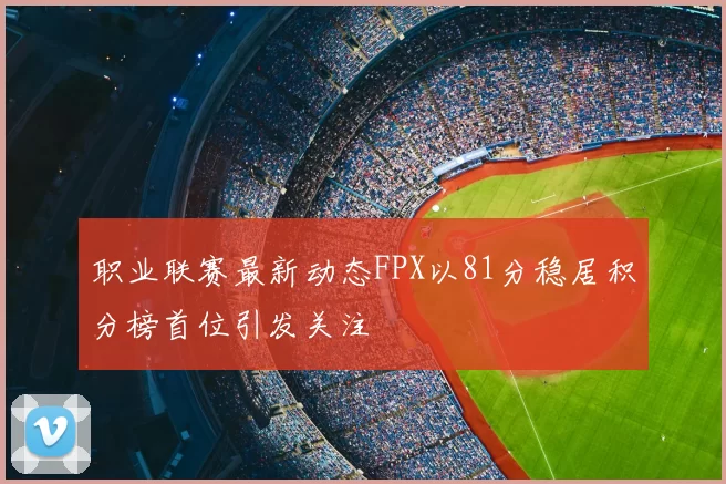 职业联赛最新动态FPX以81分稳居积分榜首位引发关注