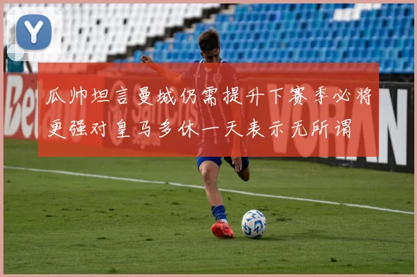 瓜帅坦言曼城仍需提升下赛季必将更强对皇马多休一天表示无所谓