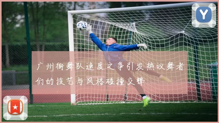 广州街舞队速度之争引发热议舞者们的技艺与风格碰撞交锋