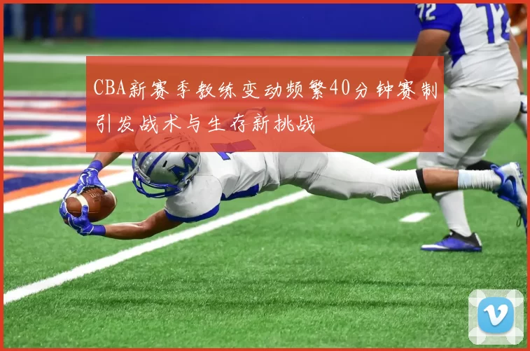 CBA新赛季教练变动频繁40分钟赛制引发战术与生存新挑战