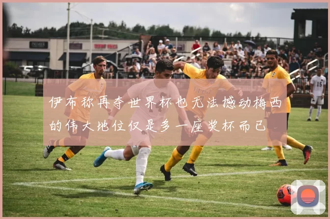 伊布称再夺世界杯也无法撼动梅西的伟大地位仅是多一座奖杯而已
