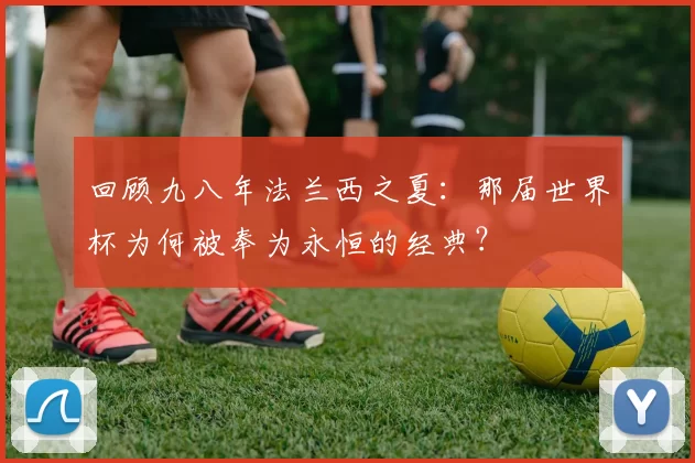 回顾九八年法兰西之夏：那届世界杯为何被奉为永恒的经典？