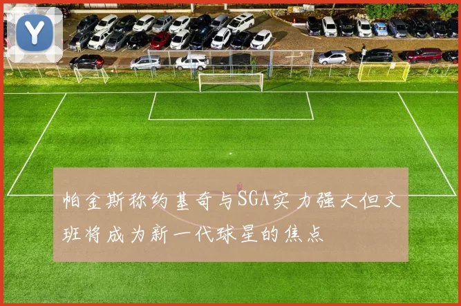 帕金斯称约基奇与SGA实力强大但文班将成为新一代球星的焦点