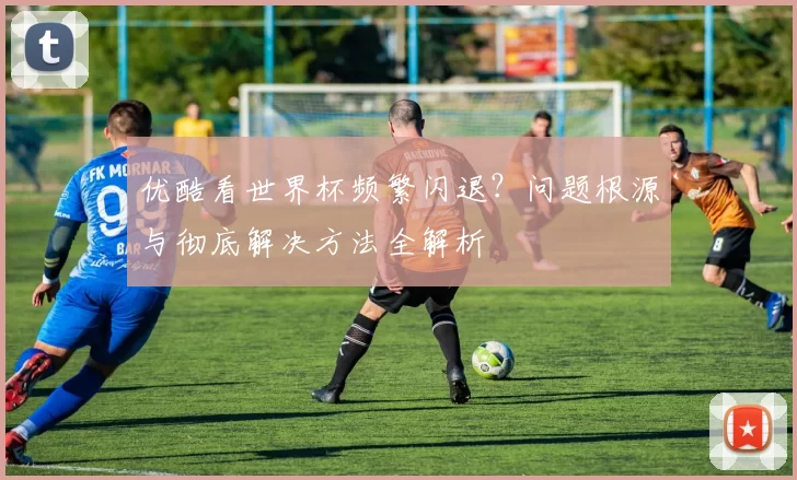 优酷看世界杯频繁闪退？问题根源与彻底解决方法全解析