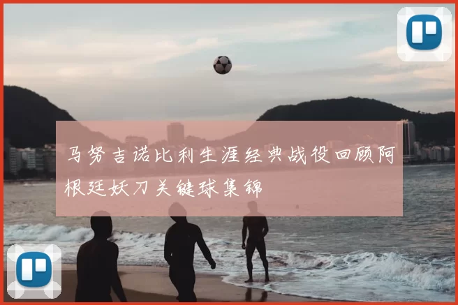 马努吉诺比利生涯经典战役回顾阿根廷妖刀关键球集锦