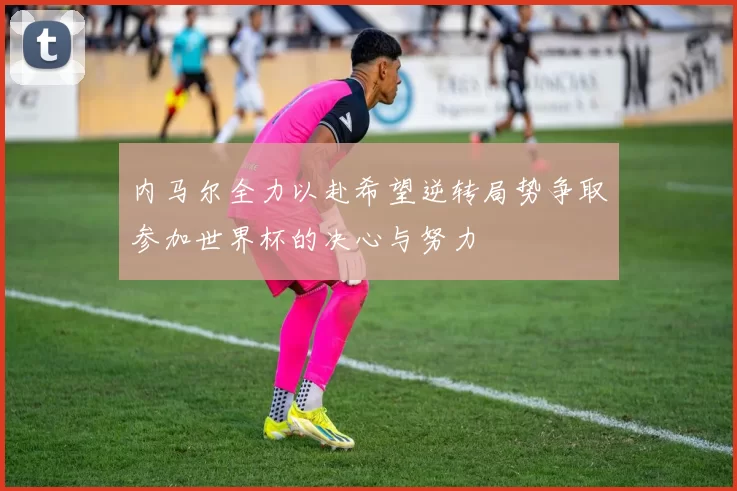 内马尔全力以赴希望逆转局势争取参加世界杯的决心与努力
