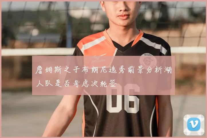 詹姆斯之子布朗尼选秀前景分析湖人队是否考虑次轮签