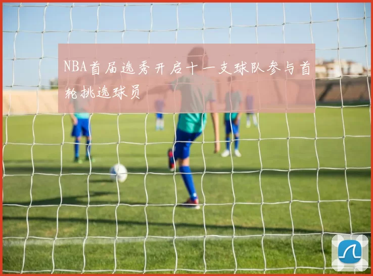 NBA首届选秀开启十一支球队参与首轮挑选球员