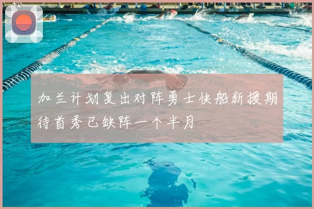 加兰计划复出对阵勇士快船新援期待首秀已缺阵一个半月