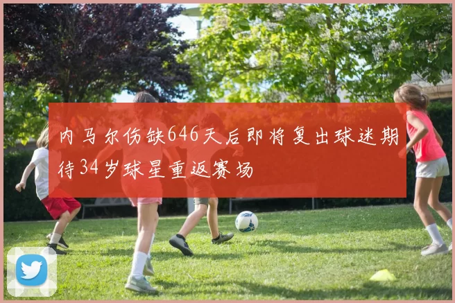 内马尔伤缺646天后即将复出球迷期待34岁球星重返赛场