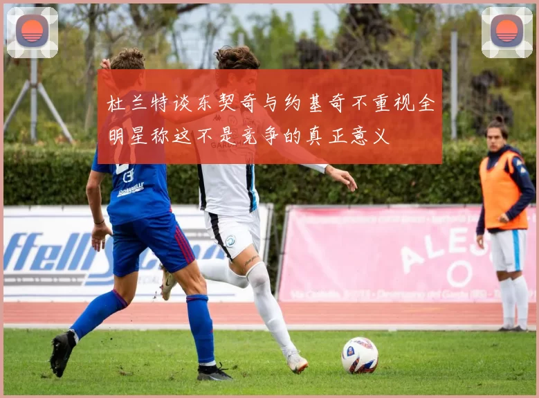 杜兰特谈东契奇与约基奇不重视全明星称这不是竞争的真正意义