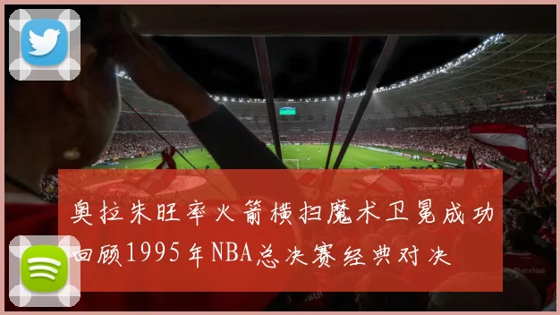 奥拉朱旺率火箭横扫魔术卫冕成功回顾1995年NBA总决赛经典对决