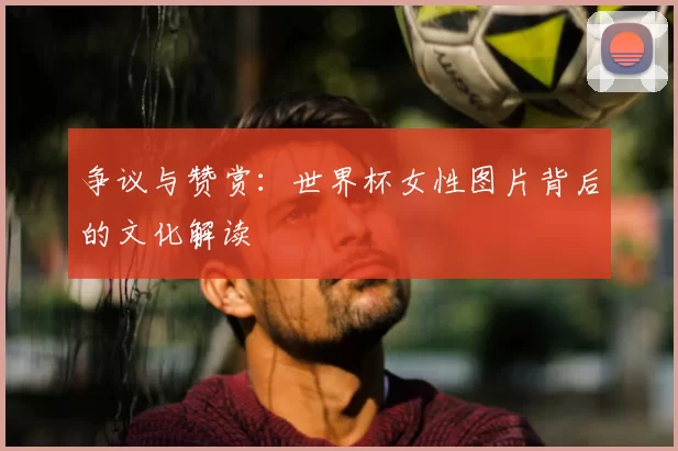 争议与赞赏：世界杯女性图片背后的文化解读
