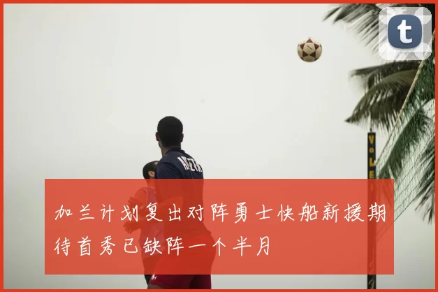 加兰计划复出对阵勇士快船新援期待首秀已缺阵一个半月