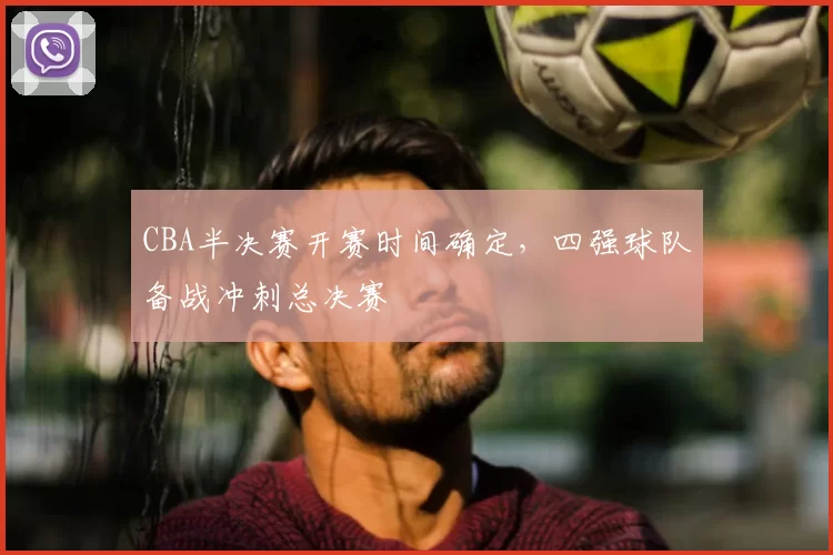 CBA半决赛开赛时间确定,四强球队备战冲刺总决赛