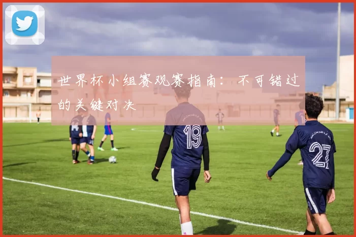 世界杯小组赛观赛指南:不可错过的关键对决