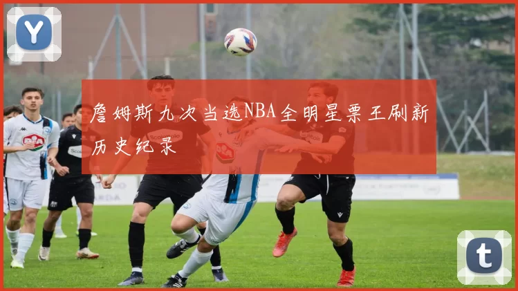 詹姆斯九次当选NBA全明星票王刷新历史纪录