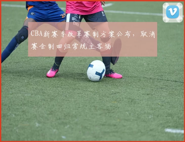 CBA新赛季改革赛制方案公布,取消赛会制回归常规主客场