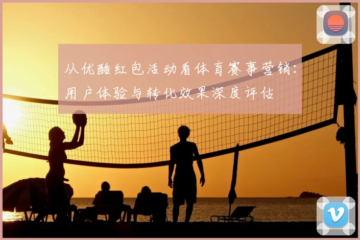 从优酷红包活动看体育赛事营销:用户体验与转化效果深度评估