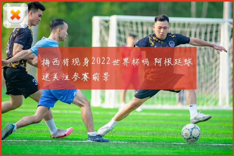 梅西将现身2022世界杯吗 阿根廷球迷关注参赛前景