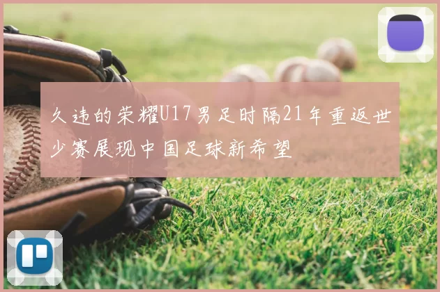 久违的荣耀U17男足时隔21年重返世少赛展现中国足球新希望