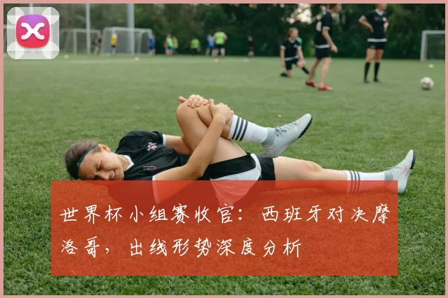 世界杯小组赛收官：西班牙对决摩洛哥，出线形势深度分析