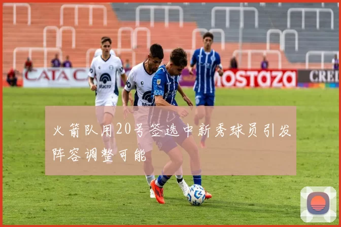 火箭队用20号签选中新秀球员引发阵容调整可能