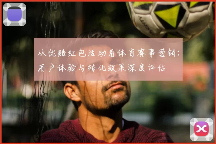 从优酷红包活动看体育赛事营销:用户体验与转化效果深度评估