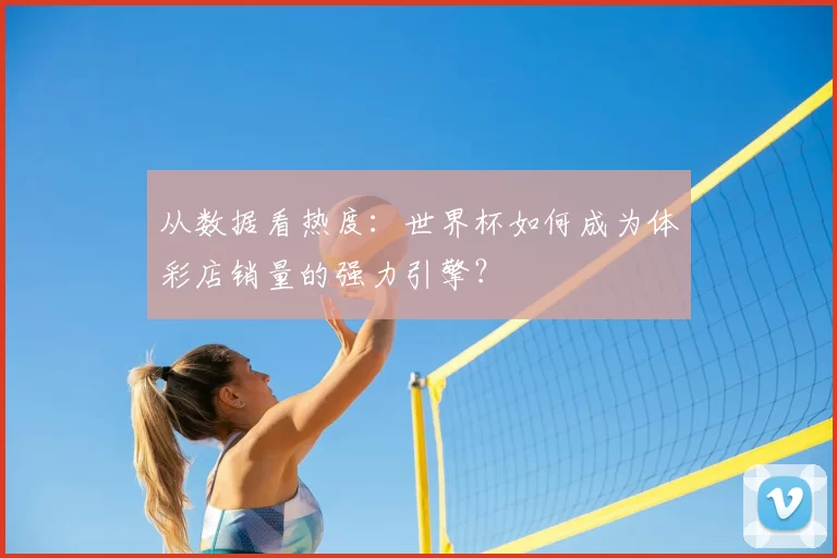 从数据看热度:世界杯如何成为体彩店销量的强力引擎?