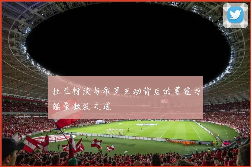 杜兰特谈与希罗互动背后的尊重与能量激发之道