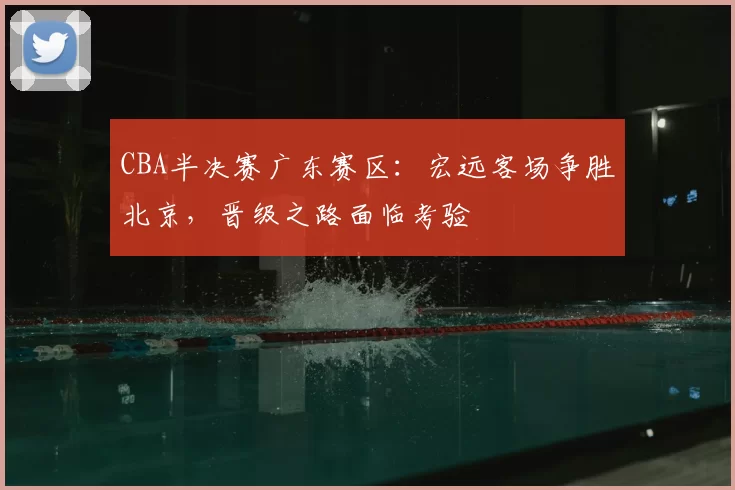 CBA半决赛广东赛区:宏远客场争胜北京,晋级之路面临考验