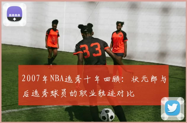 2007年NBA选秀十年回顾:状元郎与后选秀球员的职业轨迹对比