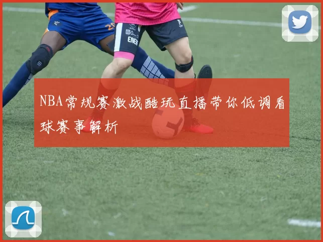 NBA常规赛激战酷玩直播带你低调看球赛事解析