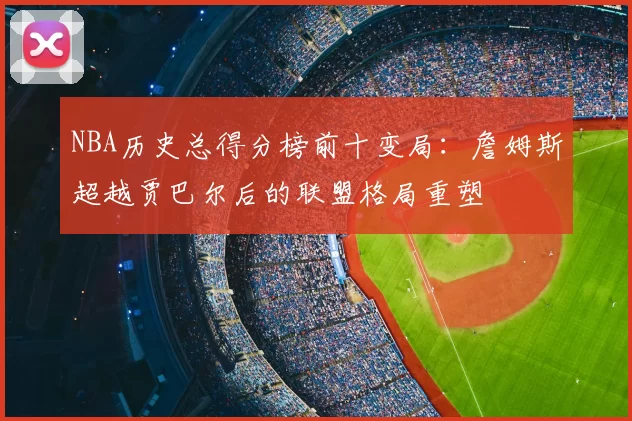 NBA历史总得分榜前十变局:詹姆斯超越贾巴尔后的联盟格局重塑