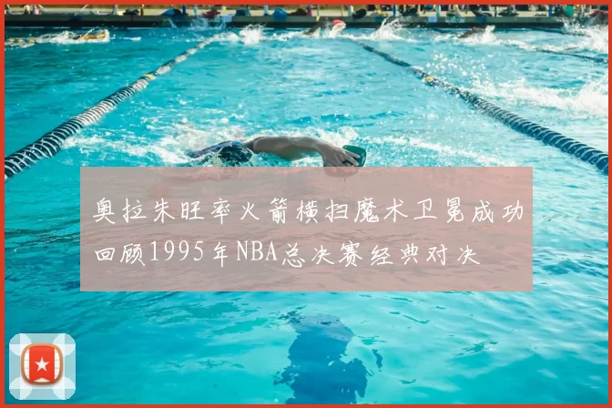 奥拉朱旺率火箭横扫魔术卫冕成功回顾1995年NBA总决赛经典对决