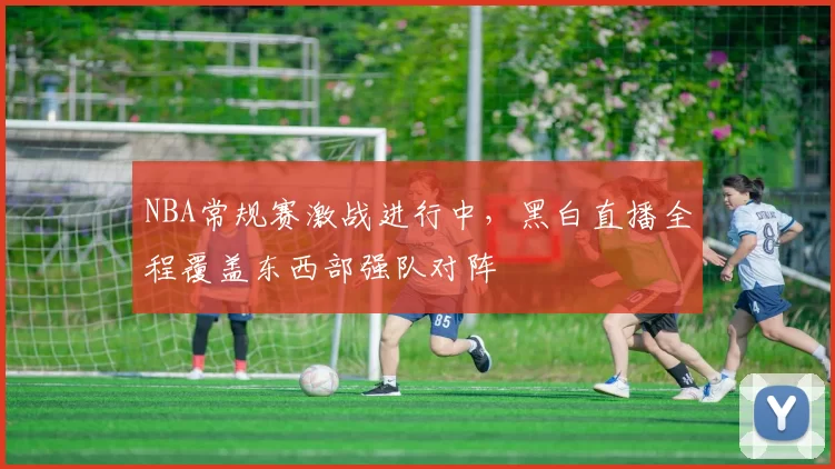 NBA常规赛激战进行中,黑白直播全程覆盖东西部强队对阵