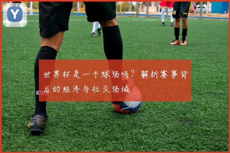 世界杯是一个球场吗?解析赛事背后的经济与社交场域