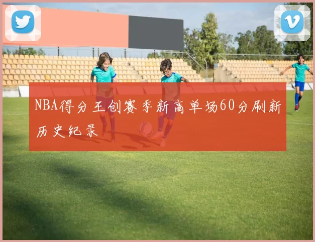 NBA得分王创赛季新高单场60分刷新历史纪录
