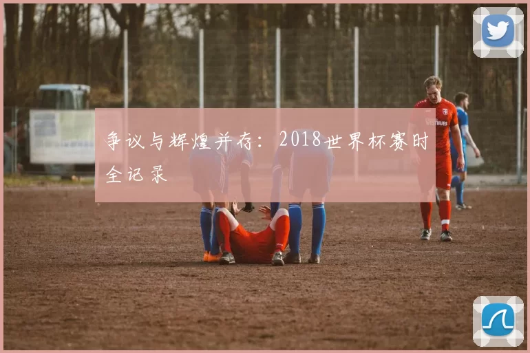 争议与辉煌并存：2018世界杯赛时全记录