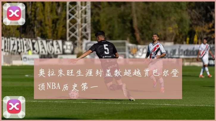 奥拉朱旺生涯封盖数超越贾巴尔登顶NBA历史第一