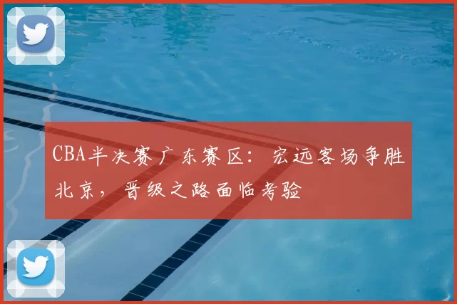 CBA半决赛广东赛区:宏远客场争胜北京,晋级之路面临考验