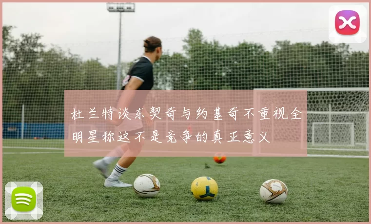 杜兰特谈东契奇与约基奇不重视全明星称这不是竞争的真正意义