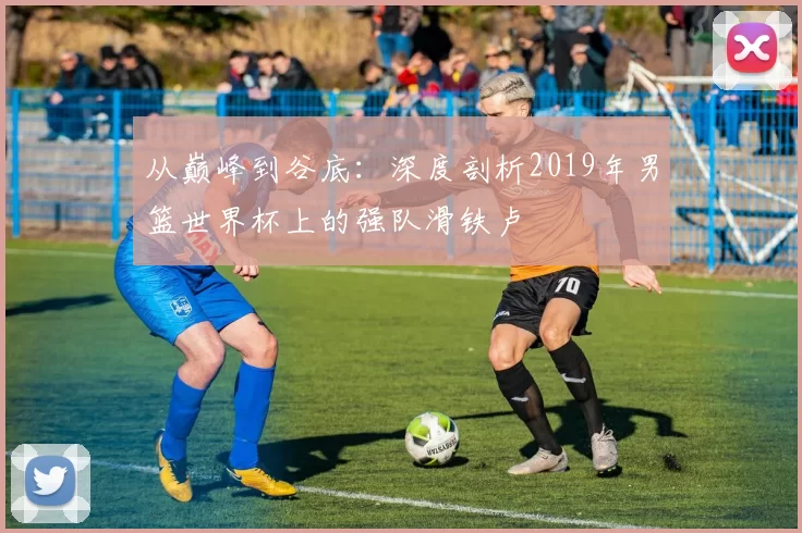 从巅峰到谷底：深度剖析2019年男篮世界杯上的强队滑铁卢