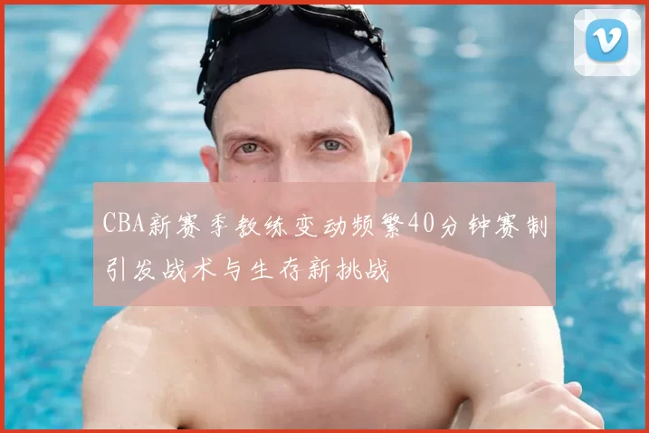 CBA新赛季教练变动频繁40分钟赛制引发战术与生存新挑战