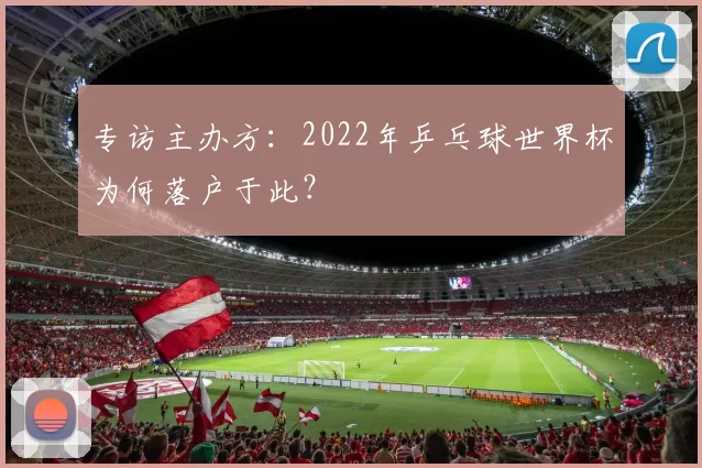 专访主办方:2022年乒乓球世界杯为何落户于此?