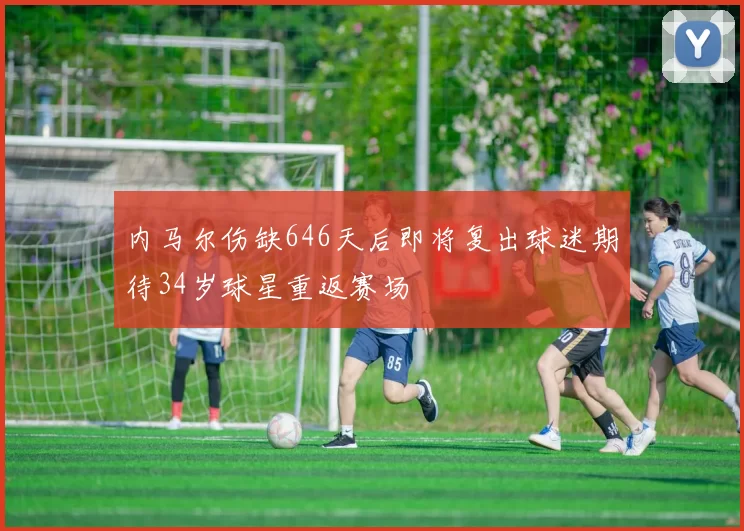 内马尔伤缺646天后即将复出球迷期待34岁球星重返赛场