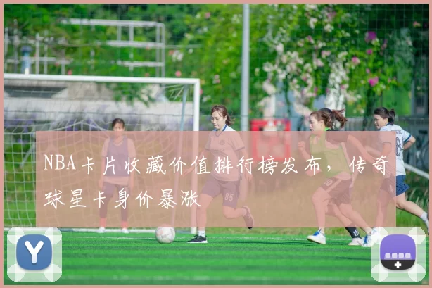 NBA卡片收藏价值排行榜发布,传奇球星卡身价暴涨